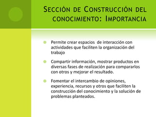 Sección de Construcción del conocimiento: ImportanciaPermite crear espacios  de interacción con actividades que faciliten la organización del trabajoCompartir información, mostrar productos en diversas fases de realización para compararlos con otros y mejorar el resultado.Fomentar el intercambio de opiniones, experiencia, recursos y otros que faciliten la construcción del conocimiento y la solución de problemas planteados.