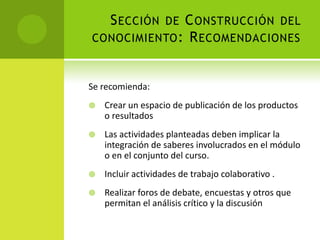 Sección de Construcción del conocimiento: RecomendacionesSe recomienda:Crear un espacio de publicación de los productos o resultadosLas actividades planteadas deben implicar la integración de saberes involucrados en el módulo o en el conjunto del curso.Incluir actividades de trabajo colaborativo .Realizar foros de debate, encuestas y otros que permitan el análisis crítico y la discusión 