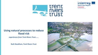 Using natural processes to reduce
flood risk
experiences from Trent Rivers Trust…….
Ruth Needham, Trent Rivers Trust
 