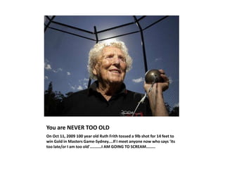 You are NEVER TOO OLD On Oct 11, 2009 100 year old Ruth Frith tossed a 9lb shot for 14 feet to win Gold in Masters Game-Sydney....If I meet anyone now who says &apos;its too late/or I am too old&apos;..........I AM GOING TO SCREAM........ 