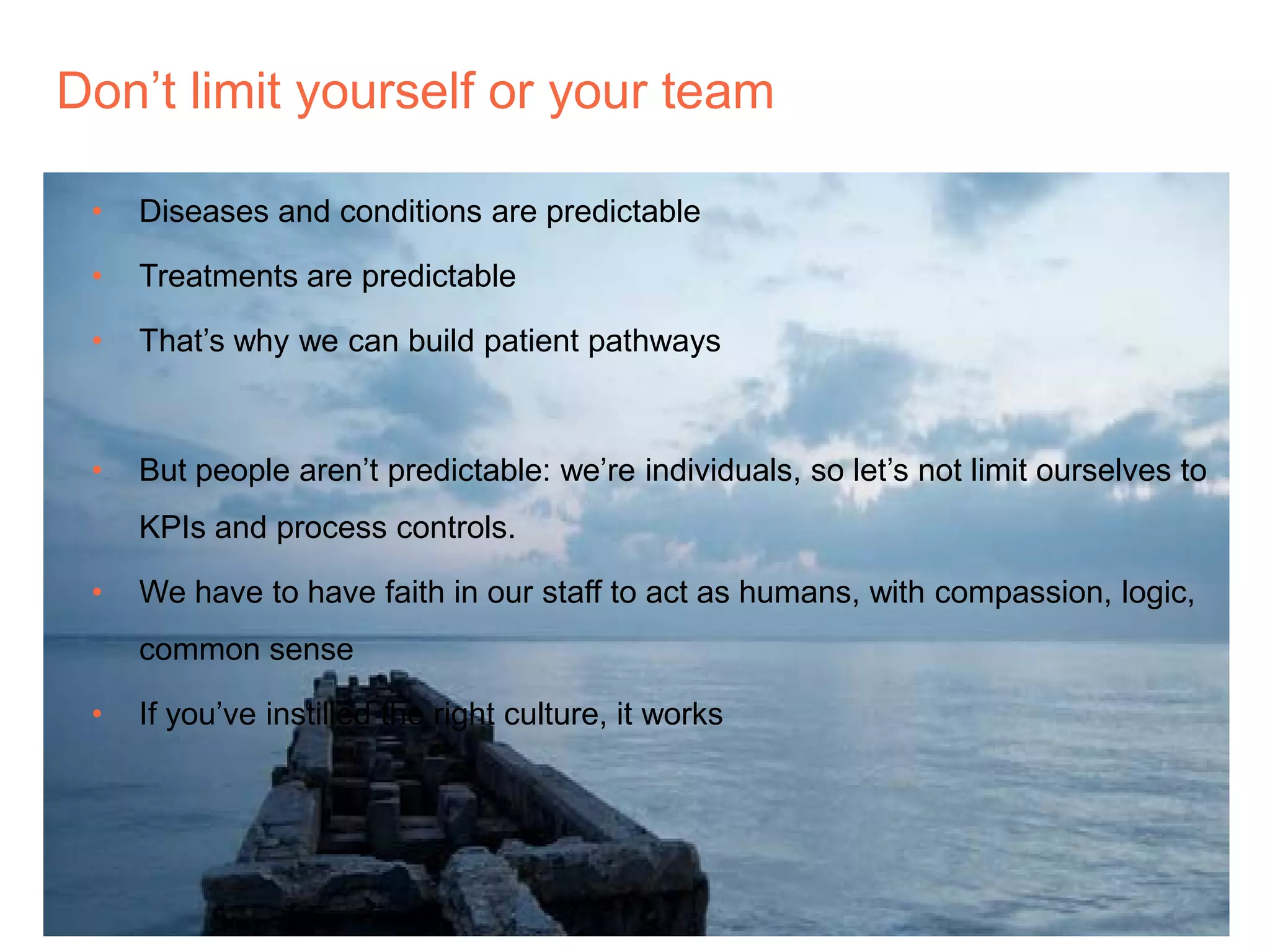 Don’t limit yourself or your team
• Diseases and conditions are predictable
• Treatments are predictable
• That’s why we can build patient pathways
• But people aren’t predictable: we’re individuals, so let’s not limit ourselves to
KPIs and process controls.
• We have to have faith in our staff to act as humans, with compassion, logic,
common sense
• If you’ve instilled the right culture, it works