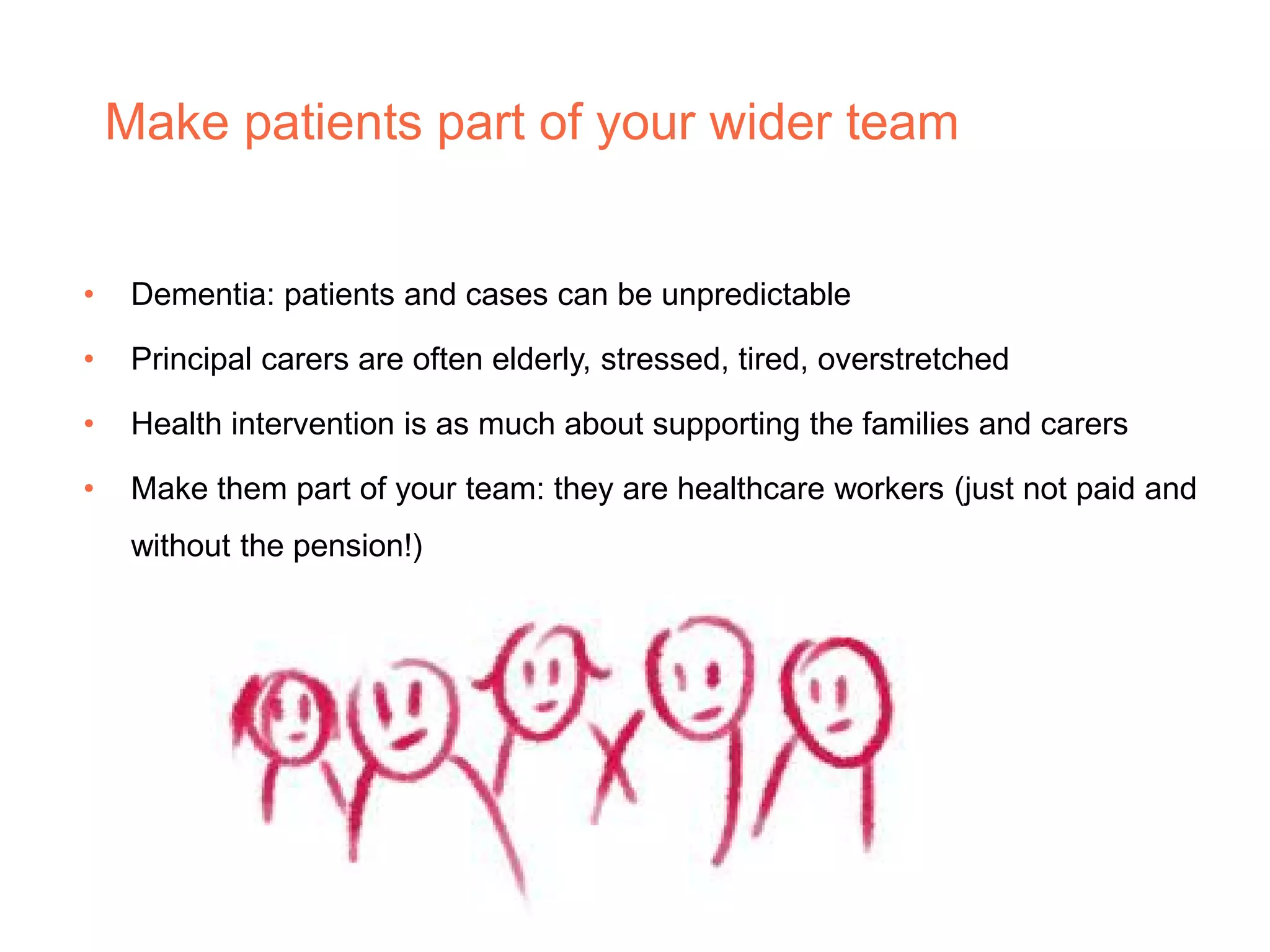 Make patients part of your wider team
• Dementia: patients and cases can be unpredictable
• Principal carers are often elderly, stressed, tired, overstretched
• Health intervention is as much about supporting the families and carers
• Make them part of your team: they are healthcare workers (just not paid and
without the pension!)