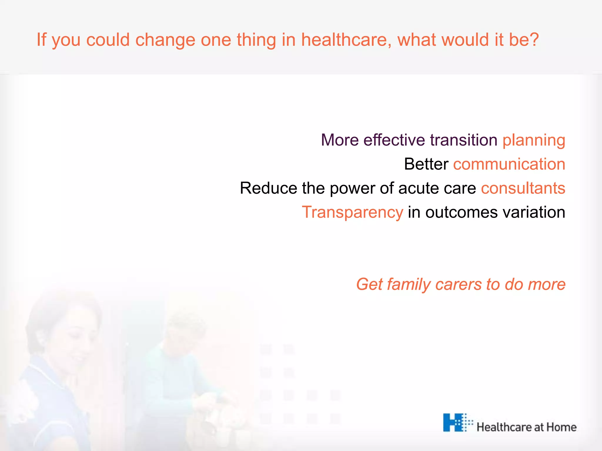 If you could change one thing in healthcare, what would it be?
More effective transition planning
Better communication
Reduce the power of acute care consultants
Transparency in outcomes variation
Get family carers to do more