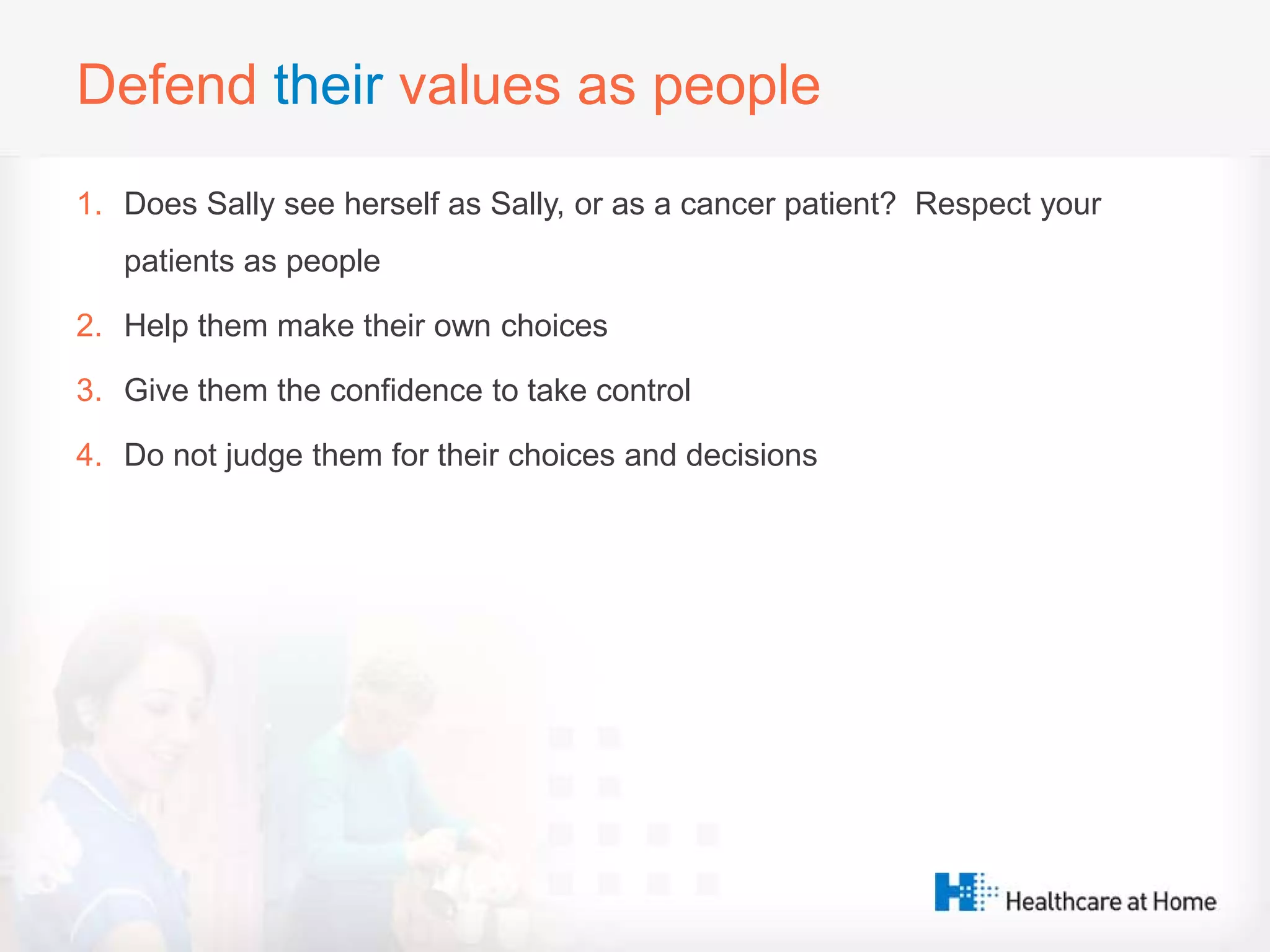 Defend their values as people
1. Does Sally see herself as Sally, or as a cancer patient? Respect your
patients as people
2. Help them make their own choices
3. Give them the confidence to take control
4. Do not judge them for their choices and decisions