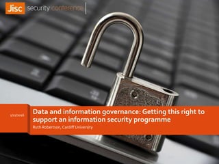 Data and information governance: Getting this right to
support an information security programme
Ruth Robertson, Cardiff University
1/11/2016
 