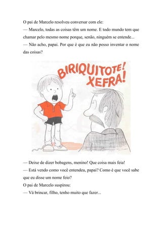 O pai de Marcelo resolveu conversar com ele:
— Marcelo, todas as coisas têm um nome. E todo mundo tem que
chamar pelo mesmo nome porque, senão, ninguém se entende...
— Não acho, papai. Por que é que eu não posso inventar o nome
das coisas?




— Deixe de dizer bobagens, menino! Que coisa mais feia!
— Está vendo como você entendeu, papai? Como é que você sabe
que eu disse um nome feio?
O pai de Marcelo suspirou:
— Vá brincar, filho, tenho muito que fazer...
 