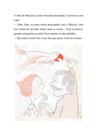 A mãe de Marcelo já estava ficando preocupada. Conversou com
o pai:
— Sabe, João, eu estou muito preocupada com o Marcelo, com
essa mania de inventar nomes para as coisas... Você já pensou,
quando começarem as aulas? Esse menino vai dar trabalho...
— Que nada, Laura! Isso é uma fase que passa. Coisa de criança...
 