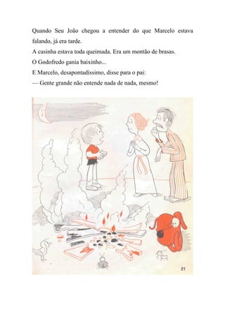 Quando Seu João chegou a entender do que Marcelo estava
falando, já era tarde.
A casinha estava toda queimada. Era um montão de brasas.
O Godofredo gania baixinho...
E Marcelo, desapontadíssimo, disse para o pai:
— Gente grande não entende nada de nada, mesmo!
 