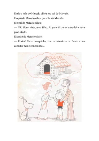 Então a mãe do Marcelo olhou pro pai do Marcelo.
E o pai do Marcelo olhou pra mãe do Marcelo.
E o pai do Marcelo falou:
— Não fique triste, meu filho. A gente faz uma moradeira nova
pro Latildo.
E a mãe do Marcelo disse:
— É sim! Toda branquinha, com a entradeira na frente e um
cobridor bem vermelhinho...
 