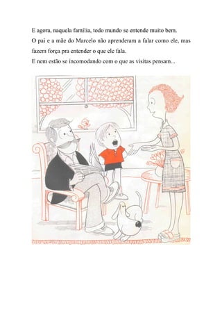 E agora, naquela família, todo mundo se entende muito bem.
O pai e a mãe do Marcelo não aprenderam a falar como ele, mas
fazem força pra entender o que ele fala.
E nem estão se incomodando com o que as visitas pensam...
 