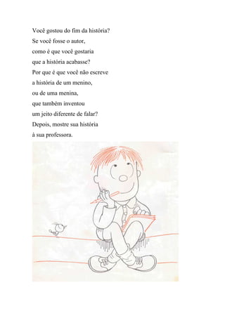 Você gostou do fim da história?
Se você fosse o autor,
como é que você gostaria
que a história acabasse?
Por que é que você não escreve
a história de um menino,
ou de uma menina,
que também inventou
um jeito diferente de falar?
Depois, mostre sua história
à sua professora.
 