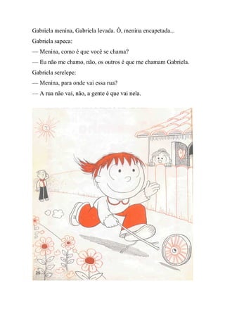 Gabriela menina, Gabriela levada. Ô, menina encapetada...
Gabriela sapeca:
— Menina, como é que você se chama?
— Eu não me chamo, não, os outros é que me chamam Gabriela.
Gabriela serelepe:
— Menina, para onde vai essa rua?
— A rua não vai, não, a gente é que vai nela.
 