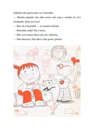 Gabriela não queria nem ver Teresinha:
— Menina enjoada, não sabe correr, não suja o vestido, só vive
estudando. Deus me livre!
— Mas ela é boazinha — os meninos diziam.
— Boazinha, nada! Ela é sonsa.
— Mas você nunca falou com ela, Gabriela.
— Não interessa. Não falei e não gostei, pronto!
 