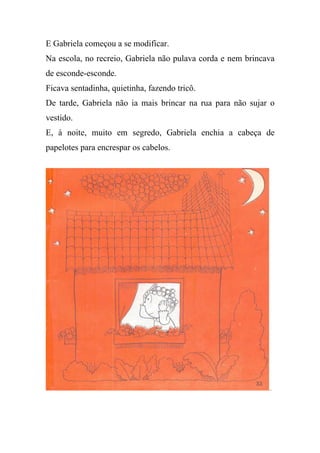 E Gabriela começou a se modificar.
Na escola, no recreio, Gabriela não pulava corda e nem brincava
de esconde-esconde.
Ficava sentadinha, quietinha, fazendo tricô.
De tarde, Gabriela não ia mais brincar na rua para não sujar o
vestido.
E, à noite, muito em segredo, Gabriela enchia a cabeça de
papelotes para encrespar os cabelos.
 