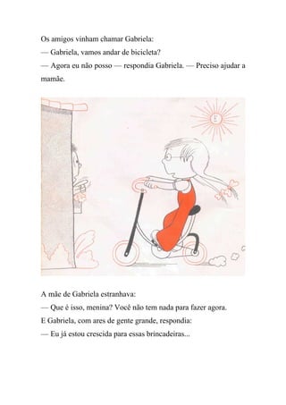 Os amigos vinham chamar Gabriela:
— Gabriela, vamos andar de bicicleta?
— Agora eu não posso — respondia Gabriela. — Preciso ajudar a
mamãe.




A mãe de Gabriela estranhava:
— Que é isso, menina? Você não tem nada para fazer agora.
E Gabriela, com ares de gente grande, respondia:
— Eu já estou crescida para essas brincadeiras...
 