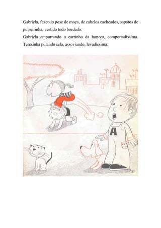 Gabriela, fazendo pose de moça, de cabelos cacheados, sapatos de
pulseirinha, vestido todo bordado.
Gabriela empurrando o carrinho da boneca, comportadíssima.
Teresinha pulando sela, assoviando, levadíssima.
 