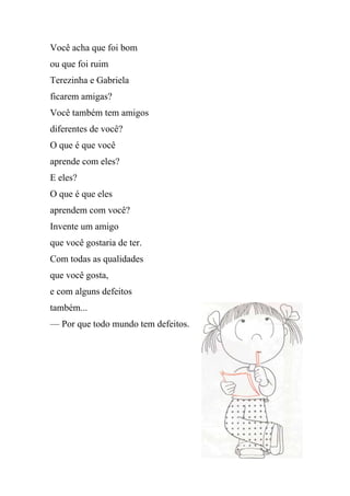 Você acha que foi bom
ou que foi ruim
Terezinha e Gabriela
ficarem amigas?
Você também tem amigos
diferentes de você?
O que é que você
aprende com eles?
E eles?
O que é que eles
aprendem com você?
Invente um amigo
que você gostaria de ter.
Com todas as qualidades
que você gosta,
e com alguns defeitos
também...
— Por que todo mundo tem defeitos.
 