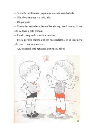 — Se vocês me deixarem jogar, eu empresto a minha bola.
— Nós não queremos sua bola, não.
— Ué, por quê?
— Você sabe muito bem. No melhor do jogo você sempre dá um
jeito de levar a bola embora.
— Eu não, só quando vocês me amolam.
— Pois é por isso mesmo que nós não queremos, só se você der a
bola para o time de uma vez.
— Ah, essa não! Está pensando que eu sou bobo?
 