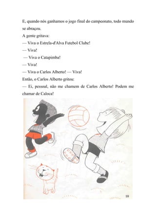 E, quando nós ganhamos o jogo final do campeonato, todo mundo
se abraçou.
A gente gritava:
— Viva o Estrela-d'Alva Futebol Clube!
— Viva!
— Viva o Catapimba!
— Viva!
— Viva o Carlos Alberto! — Viva!
Então, o Carlos Alberto gritou:
— Ei, pessoal, não me chamem de Carlos Alberto! Podem me
chamar de Caloca!
 