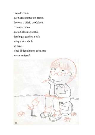 Faça de conta
que Caloca tinha um diário.
Escreva o diário do Caloca.
E conte como é
que o Caloca se sentia,
desde que ganhou a bola
até que deu a bola
ao time.
Você já deu alguma coisa sua
a seus amigos?
 