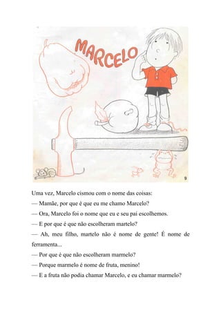 Uma vez, Marcelo cismou com o nome das coisas:
— Mamãe, por que é que eu me chamo Marcelo?
— Ora, Marcelo foi o nome que eu e seu pai escolhemos.
— E por que é que não escolheram martelo?
— Ah, meu filho, martelo não é nome de gente! É nome de
ferramenta...
— Por que é que não escolheram marmelo?
— Porque marmelo é nome de fruta, menino!
— E a fruta não podia chamar Marcelo, e eu chamar marmelo?
 