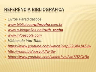 REFERÊNCIA BIBLIOGRÁFICA
 Livros Paradidáticos;
 www.bibliotecaruthrocha.com.br
 www.e-biografias.net/ruth_rocha
 www.infoescola.com
 Vídeos do You Tube:
 https://www.youtube.com/watch?v=pO2UfvUAZJw
 http://youtu.be/ausyqIJNFSw
 https://www.youtube.com/watch?v=i2se7RZQrRk
 