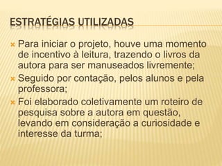 ESTRATÉGIAS UTILIZADAS
 Para iniciar o projeto, houve uma momento
de incentivo à leitura, trazendo o livros da
autora para ser manuseados livremente;
 Seguido por contação, pelos alunos e pela
professora;
 Foi elaborado coletivamente um roteiro de
pesquisa sobre a autora em questão,
levando em consideração a curiosidade e
interesse da turma;
 