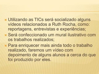  Utilizando as TICs será socializado alguns
vídeos relacionados a Ruth Rocha, como:
reportagens, entrevistas e experiências;
 Será confeccionado um mural ilustrativo com
os trabalhos realizados;
 Para enriquecer mais ainda todo o trabalho
realizado, faremos um vídeo com
depoimento de alguns alunos a cerca do que
foi produzido por eles.
 