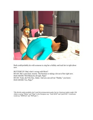 Ruth could probably do with someone to sing her a lullaby and tuck her in right about
now.
BUTTERCUP: Dad, what’s wrong with Mom?
RYAN: She’s just tired, sweetie. The business is taking a lot out of her right now.
OLD ADAM: Will Mama be all right, Papa?
RYAN: Yeah, she’ll be fine, Adam. And you can call me “Daddy,” you know.
OLD ADAM: Yes, Papa.*
*My British readers probably don’t need this pronunciation guide, but my American readers might. Old
Adam is saying “Mama” and “Papa” in the European way: “muh-MAH” and “puh-PAH.” (Americans
would say “MOM-ah” and “POP-pah.”)
 