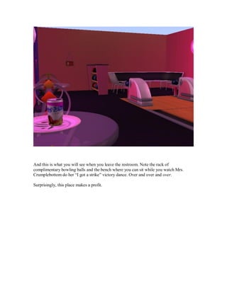 And this is what you will see when you leave the restroom. Note the rack of
complimentary bowling balls and the bench where you can sit while you watch Mrs.
Crumplebottom do her “I got a strike” victory dance. Over and over and over.
Surprisingly, this place makes a profit.
 