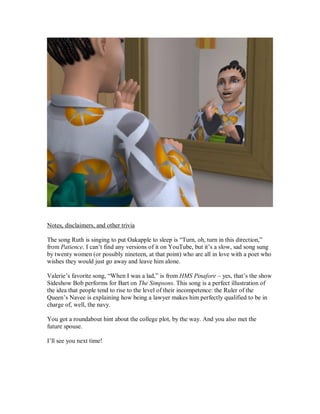 Notes, disclaimers, and other trivia
The song Ruth is singing to put Oakapple to sleep is “Turn, oh, turn in this direction,”
from Patience. I can’t find any versions of it on YouTube, but it’s a slow, sad song sung
by twenty women (or possibly nineteen, at that point) who are all in love with a poet who
wishes they would just go away and leave him alone.
Valerie’s favorite song, “When I was a lad,” is from HMS Pinafore – yes, that’s the show
Sideshow Bob performs for Bart on The Simpsons. This song is a perfect illustration of
the idea that people tend to rise to the level of their incompetence: the Ruler of the
Queen’s Navee is explaining how being a lawyer makes him perfectly qualified to be in
charge of, well, the navy.
You got a roundabout hint about the college plot, by the way. And you also met the
future spouse.
I’ll see you next time!
 