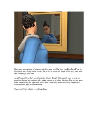 Buttercup is something of a stereotypical teenage girl. She likes checking herself out in
the mirror and talking on the phone. She’d like to buy a cell phone of her very own, and
she’d like to go on a date.
As a Pleasure Sim, she’s something of a failure, though. She doesn’t want to jump on
couches, change into pajamas, play video games, or anything like that. I’ve re-read some
rules about rolling for aspiration, and I think that rolling a one is actually supposed to
equal Fortune. That would fit better.
Maybe she’ll get a better re-roll in college.
 