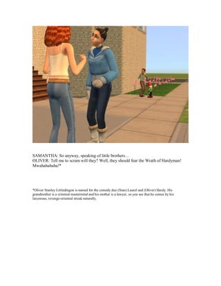 SAMANTHA: So anyway, speaking of little brothers…
OLIVER: Tell me to scram will they? Well, they should fear the Wrath of Hardyman!
Mwahahahaha!*
*Oliver Stanley Littledragon is named for the comedy duo (Stan) Laurel and (Oliver) Hardy. His
grandmother is a criminal mastermind and his mother is a lawyer, so you see that he comes by his
larcenous, revenge-oriented streak naturally.
 