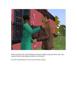 Ruth went back to the Tacky Flamingo and spent roughly twenty-four hours there. She
earned a Bronze Sales badge and made a ton of money.
For one of my businesses it was a ton of money, anyway.
 