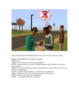 And I found out why Nirel kept losing all the stars he would earn last time around.
NIREL LITTLEDRAGON: This place is a pigsty!
RUTH: It is?
NIREL: Yes! Don’t you ever clean up around here?
RUTH: It seems okay to me. I mean, I keep the bathroom clean, and there’s not much
else to get dirty…
NIREL: You’ve had a half-eaten instant meal sitting out for at least three days! Can’t you
smell it? It’s disgusting!
RUTH: I’m really sorry about that, sir. I’ll take care of it right away.
NIREL: And don’t call me “sir”! I’m your cousin, for Esme’s sake!
RUTH: Oh, sure. Sorry about that, Poopmeister.
NIREL: …You know what? “Sir” is just fine.
 