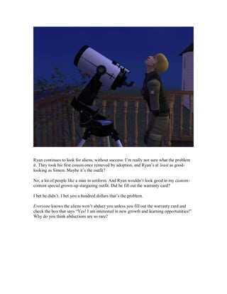 Ryan continues to look for aliens, without success. I’m really not sure what the problem
it. They took his first cousin once removed by adoption, and Ryan’s at least as good-
looking as Simon. Maybe it’s the outfit?
No, a lot of people like a man in uniform. And Ryan wouldn’t look good in my custom-
content special grown-up stargazing outfit. Did he fill out the warranty card?
I bet he didn’t. I bet you a hundred dollars that’s the problem.
Everyone knows the aliens won’t abduct you unless you fill out the warranty card and
check the box that says “Yes! I am interested in new growth and learning opportunities!”
Why do you think abductions are so rare?
 