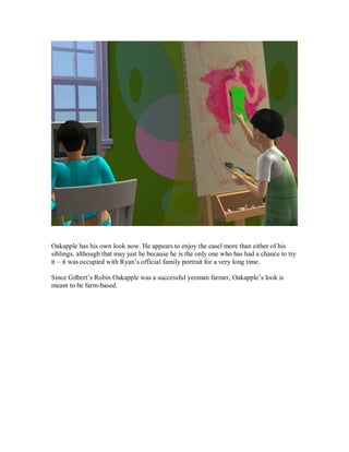 Oakapple has his own look now. He appears to enjoy the easel more than either of his
siblings, although that may just be because he is the only one who has had a chance to try
it – it was occupied with Ryan’s official family portrait for a very long time.
Since Gilbert’s Robin Oakapple was a successful yeoman farmer, Oakapple’s look is
meant to be farm-based.
 