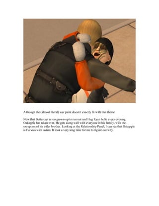 Although the (almost literal) war paint doesn’t exactly fit with that theme.
Now that Buttercup is too grown-up to run out and Hug Ryan hello every evening,
Oakapple has taken over. He gets along well with everyone in his family, with the
exception of his older brother. Looking at the Relationship Panel, I can see that Oakapple
is Furious with Adam. It took a very long time for me to figure out why.
 