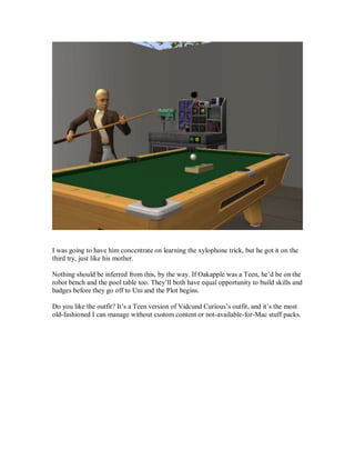 I was going to have him concentrate on learning the xylophone trick, but he got it on the
third try, just like his mother.
Nothing should be inferred from this, by the way. If Oakapple was a Teen, he’d be on the
robot bench and the pool table too. They’ll both have equal opportunity to build skills and
badges before they go off to Uni and the Plot begins.
Do you like the outfit? It’s a Teen version of Vidcund Curious’s outfit, and it’s the most
old-fashioned I can manage without custom content or not-available-for-Mac stuff packs.
 