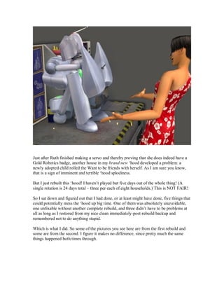 Just after Ruth finished making a servo and thereby proving that she does indeed have a
Gold Robotics badge, another house in my brand new ‘hood developed a problem: a
newly adopted child rolled the Want to be friends with herself. As I am sure you know,
that is a sign of imminent and terrible ‘hood splodiness.
But I just rebuilt this ‘hood! I haven’t played but five days out of the whole thing! (A
single rotation is 24 days total – three per each of eight households.) This is NOT FAIR!
So I sat down and figured out that I had done, or at least might have done, five things that
could potentially mess the ‘hood up big time. One of them was absolutely unavoidable,
one unfixable without another complete rebuild, and three didn’t have to be problems at
all as long as I restored from my nice clean immediately-post-rebuild backup and
remembered not to do anything stupid.
Which is what I did. So some of the pictures you see here are from the first rebuild and
some are from the second. I figure it makes no difference, since pretty much the same
things happened both times through.
 