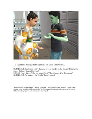 The second time through, she brought home her cousin Eddie* instead.
BUTTERCUP: Hey Eddie, what’s the name of your friend with the glasses? The one who
makes the funny faces all the time?
EDGAR: Funny faces…? Oh, you mean Albert? Albert Adams. Why do you ask?
BUTTERCUP: No reason. – Ha! Gotcha! Darn, I missed.
*Edgar Miller is the son of Ryan’s brother Tyrone and a really nice telescope. But since Tyrone was a
member of the Most Logical Brotherhood of the Telescope and since their main purpose in life is to be
abducted and impregnated with alien spawn, it’s all good.
 