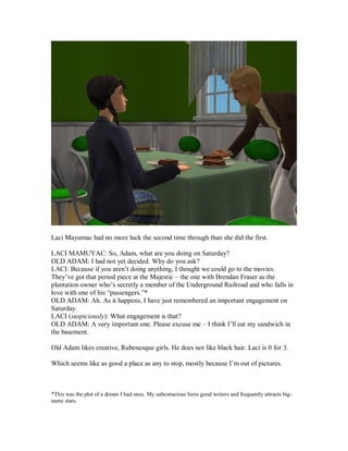 Laci Mayumac had no more luck the second time through than she did the first.
LACI MAMUYAC: So, Adam, what are you doing on Saturday?
OLD ADAM: I had not yet decided. Why do you ask?
LACI: Because if you aren’t doing anything, I thought we could go to the movies.
They’ve got that period piece at the Majestic – the one with Brendan Fraser as the
plantation owner who’s secretly a member of the Underground Railroad and who falls in
love with one of his “passengers.”*
OLD ADAM: Ah. As it happens, I have just remembered an important engagement on
Saturday.
LACI (suspiciously): What engagement is that?
OLD ADAM: A very important one. Please excuse me – I think I’ll eat my sandwich in
the basement.
Old Adam likes creative, Rubenesque girls. He does not like black hair. Laci is 0 for 3.
Which seems like as good a place as any to stop, mostly because I’m out of pictures.
*This was the plot of a dream I had once. My subconscious hires good writers and frequently attracts big-
name stars.
 