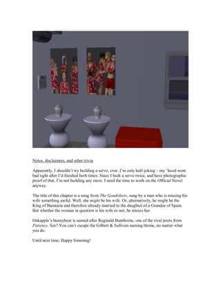 Notes, disclaimers, and other trivia
Apparently, I shouldn’t try building a servo, ever. I’m only half-joking – my ‘hood went
bad right after I’d finished both times. Since I built a servo twice, and have photographic
proof of that, I’m not building any more. I need the time to work on the Official Novel
anyway.
The title of this chapter is a song from The Gondoliers, sung by a man who is missing his
wife something awful. Well, she might be his wife. Or, alternatively, he might be the
King of Barataria and therefore already married to the daughter of a Grandee of Spain.
But whether the woman in question is his wife or not, he misses her.
Oakapple’s bunnybear is named after Reginald Bunthorne, one of the rival poets from
Patience. See? You can’t escape the Gilbert & Sullivan naming theme, no matter what
you do.
Until next time, Happy Simming!
 