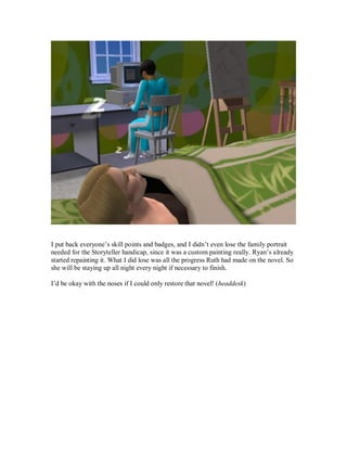I put back everyone’s skill points and badges, and I didn’t even lose the family portrait
needed for the Storyteller handicap, since it was a custom painting really. Ryan’s already
started repainting it. What I did lose was all the progress Ruth had made on the novel. So
she will be staying up all night every night if necessary to finish.
I’d be okay with the noses if I could only restore that novel! (headdesk)
 