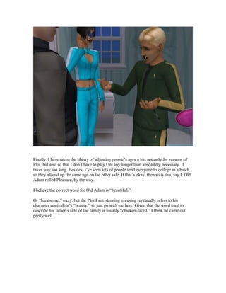 Finally, I have taken the liberty of adjusting people’s ages a bit, not only for reasons of
Plot, but also so that I don’t have to play Uni any longer than absolutely necessary. It
takes way too long. Besides, I’ve seen lots of people send everyone to college in a batch,
so they all end up the same age on the other side. If that’s okay, then so is this, say I. Old
Adam rolled Pleasure, by the way.
I believe the correct word for Old Adam is “beautiful.”
Or “handsome,” okay, but the Plot I am planning on using repeatedly refers to his
character equivalent’s “beauty,” so just go with me here. Given that the word used to
describe his father’s side of the family is usually “chicken-faced,” I think he came out
pretty well.
 