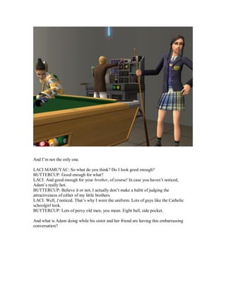 And I’m not the only one.
LACI MAMUYAC: So what do you think? Do I look good enough?
BUTTERCUP: Good enough for what?
LACI: And good enough for your brother, of course! In case you haven’t noticed,
Adam’s really hot.
BUTTERCUP: Believe it or not, I actually don’t make a habit of judging the
attractiveness of either of my little brothers.
LACI: Well, I noticed. That’s why I wore the uniform. Lots of guys like the Catholic
schoolgirl look.
BUTTERCUP: Lots of pervy old men, you mean. Eight ball, side pocket.
And what is Adam doing while his sister and her friend are having this embarrassing
conversation?
 