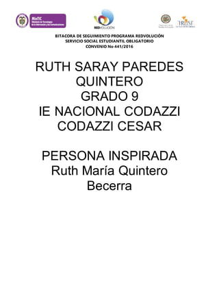 BITACORA DE SEGUIMIENTO PROGRAMA REDVOLUCIÓN
SERVICIO SOCIAL ESTUDIANTIL OBLIGATORIO
CONVENIO No 441/2016
RUTH SARAY PAREDES
QUINTERO
GRADO 9
IE NACIONAL CODAZZI
CODAZZI CESAR
PERSONA INSPIRADA
Ruth María Quintero
Becerra
 