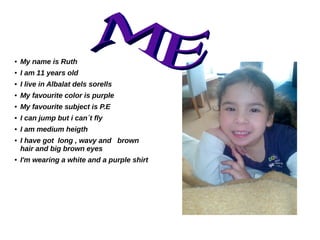 ● My name is Ruth
● I am 11 years old
● I live in Albalat dels sorells
● My favourite color is purple
● My favourite subject is P.E
● I can jump but i can´t fly
● I am medium heigth
● I have got long , wavy and brown
hair and big brown eyes
● I'm wearing a white and a purple shirt
 