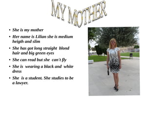 ● She is my mother
● Her name is Lilian she is medium
heigth and slim
● She has got long straight blond
hair and big green eyes
● She can read but she can't fly
● She is wearing a black and white
dress
● She is a student. She studies to be
a lawyer.
 