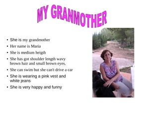 ● She is my grandmother
● Her name is Maria
● She is medium heigth
● She has got shoulder length wavy
brown hair and small brown eyes.
● She can swim but she can't drive a car
●
She is wearing a pink vest and
white jeans
● She is very happy and funny
 